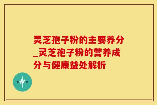 灵芝孢子粉的主要养分_灵芝孢子粉的营养成分与健康益处解析 灵芝孢子粉的主要养分_灵芝孢子粉的营养成分与健康益处解析