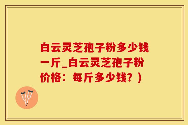 白云灵芝孢子粉多少钱一斤_白云灵芝孢子粉价格：每斤多少钱？)