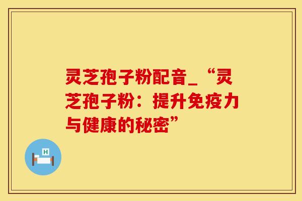 灵芝孢子粉配音_“灵芝孢子粉：提升免疫力与健康的秘密”
