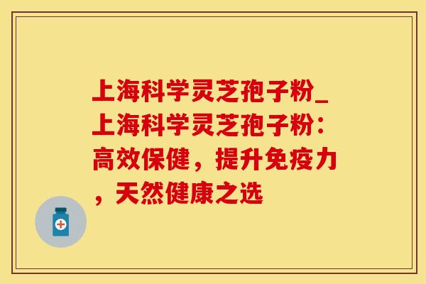上海科学灵芝孢子粉_上海科学灵芝孢子粉：高效保健，提升免疫力，天然健康之选