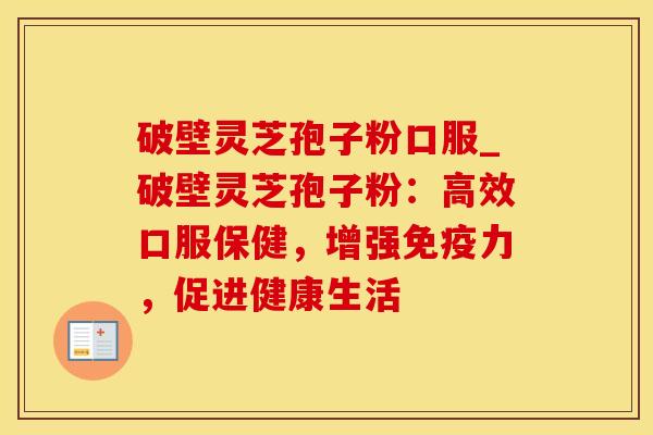 破壁灵芝孢子粉口服_破壁灵芝孢子粉：高效口服保健，增强免疫力，促进健康生活