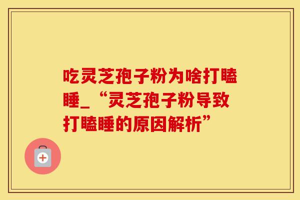 吃灵芝孢子粉为啥打瞌睡_“灵芝孢子粉导致打瞌睡的原因解析” 吃灵芝孢子粉为啥打瞌睡_“灵芝孢子粉导致打瞌睡的原因解析”