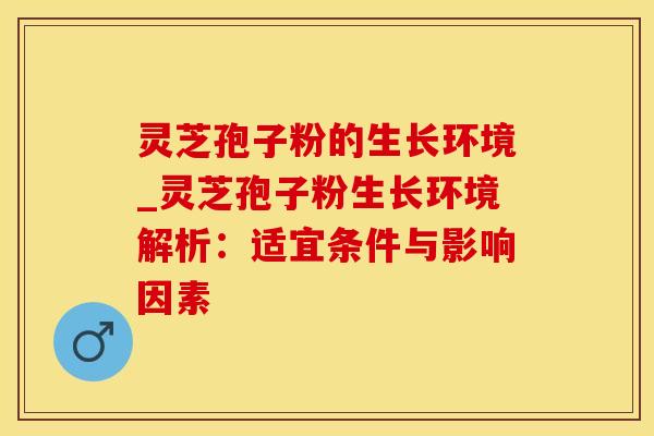 灵芝孢子粉的生长环境_灵芝孢子粉生长环境解析：适宜条件与影响因素