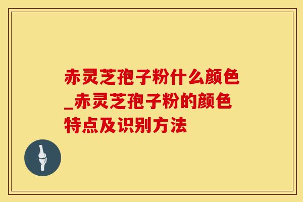 赤灵芝孢子粉什么颜色_赤灵芝孢子粉的颜色特点及识别方法
