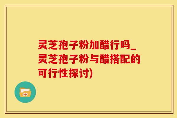 灵芝孢子粉加醋行吗_灵芝孢子粉与醋搭配的可行性探讨) 灵芝孢子粉加醋行吗_灵芝孢子粉与醋搭配的可行性探讨)
