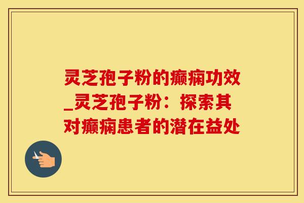 灵芝孢子粉的癫痫功效_灵芝孢子粉：探索其对癫痫患者的潜在益处