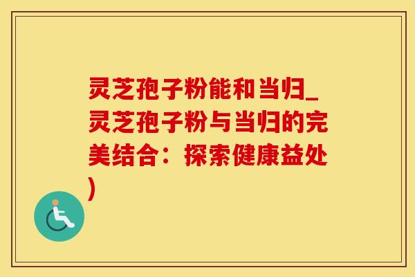 灵芝孢子粉能和当归_灵芝孢子粉与当归的完美结合：探索健康益处)