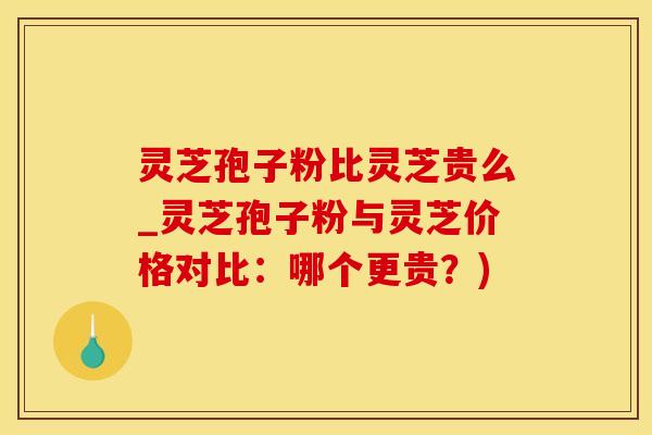 灵芝孢子粉比灵芝贵么_灵芝孢子粉与灵芝价格对比：哪个更贵？)