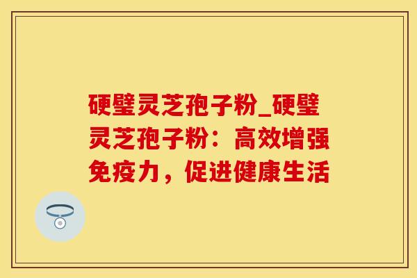 硬璧灵芝孢子粉_硬璧灵芝孢子粉：高效增强免疫力，促进健康生活
