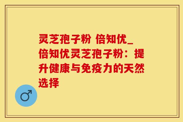 灵芝孢子粉 倍知优_倍知优灵芝孢子粉：提升健康与免疫力的天然选择