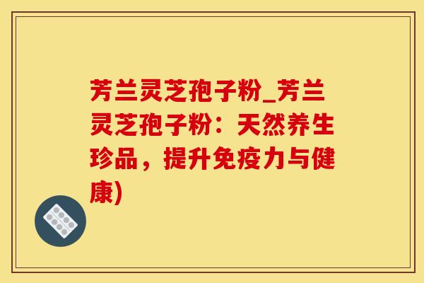 芳兰灵芝孢子粉_芳兰灵芝孢子粉：天然养生珍品，提升免疫力与健康)