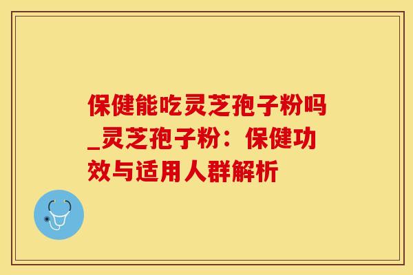 保健能吃灵芝孢子粉吗_灵芝孢子粉：保健功效与适用人群解析