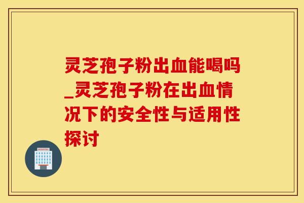 灵芝孢子粉出能喝吗_灵芝孢子粉在出情况下的安全性与适用性探讨 灵芝孢子粉出能喝吗_灵芝孢子粉在出情况下的安全性与适用性探讨