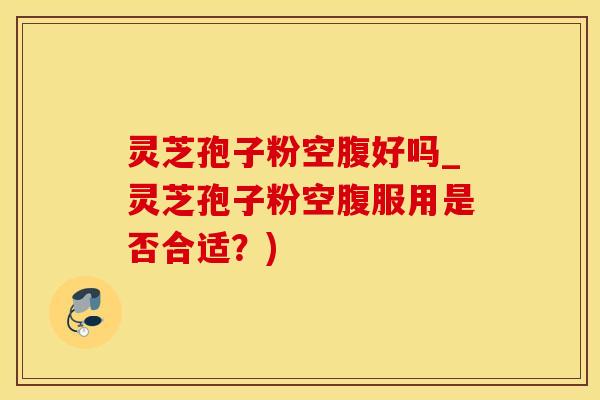 灵芝孢子粉空腹好吗_灵芝孢子粉空腹服用是否合适？)