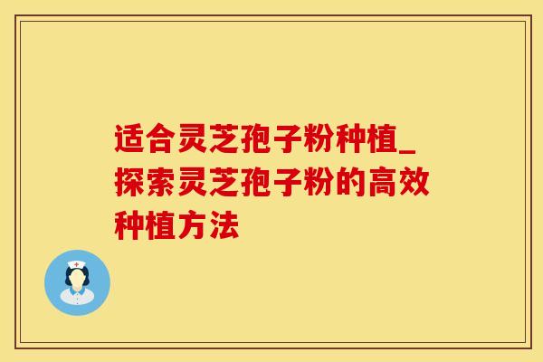 适合灵芝孢子粉种植_探索灵芝孢子粉的高效种植方法