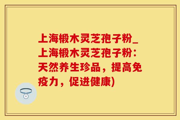 上海椴木灵芝孢子粉_上海椴木灵芝孢子粉：天然养生珍品，提高免疫力，促进健康)