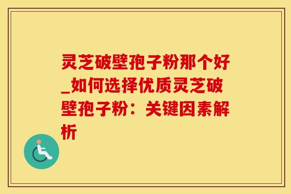 灵芝破壁孢子粉那个好_如何选择优质灵芝破壁孢子粉：关键因素解析