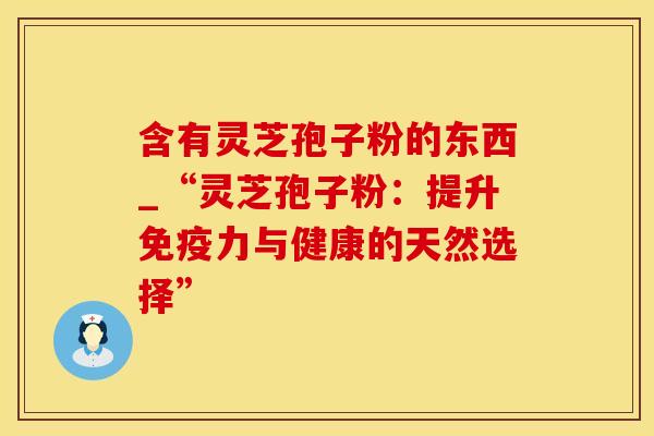 含有灵芝孢子粉的东西_“灵芝孢子粉:提升免疫力与健康的天然选择” 含有灵芝孢子粉的东西_“灵芝孢子粉:提升免疫力与健康的天然选择”