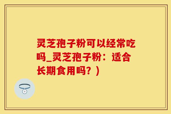 灵芝孢子粉可以经常吃吗_灵芝孢子粉：适合长期食用吗？)