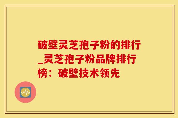 破壁灵芝孢子粉的排行_灵芝孢子粉品牌排行榜：破壁技术领先