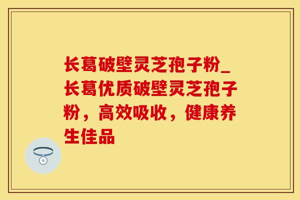 长葛破壁灵芝孢子粉_长葛优质破壁灵芝孢子粉，高效吸收，健康养生佳品