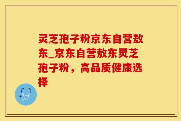 灵芝孢子粉京东自营敖东_京东自营敖东灵芝孢子粉，高品质健康选择