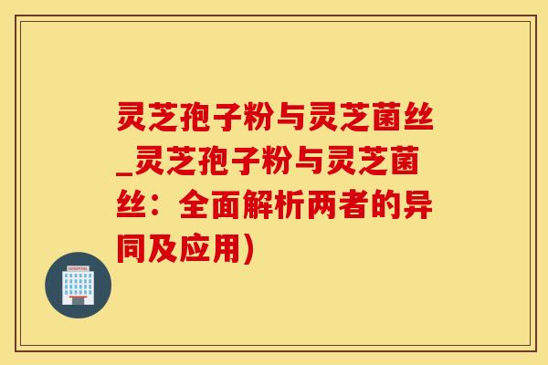灵芝孢子粉与灵芝菌丝_灵芝孢子粉与灵芝菌丝：全面解析两者的异同及应用)