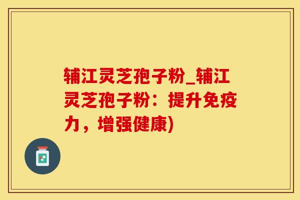 辅江灵芝孢子粉_辅江灵芝孢子粉：提升免疫力，增强健康)