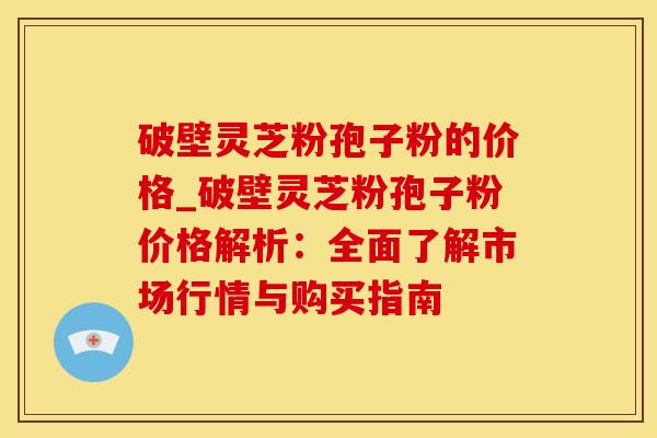 破壁灵芝粉孢子粉的价格_破壁灵芝粉孢子粉价格解析：全面了解市场行情与购买指南