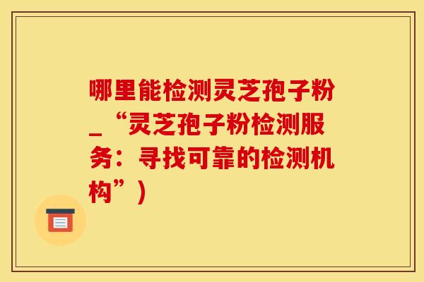 哪里能检测灵芝孢子粉_“灵芝孢子粉检测服务:寻找可靠的检测机构”) 哪里能检测灵芝孢子粉_“灵芝孢子粉检测服务:寻找可靠的检测机构”)