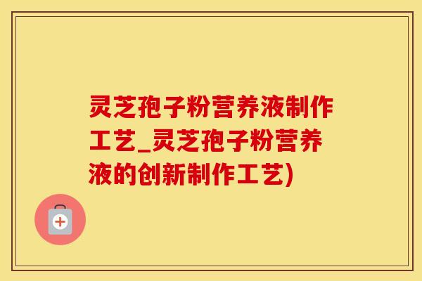 灵芝孢子粉营养液制作工艺_灵芝孢子粉营养液的创新制作工艺)