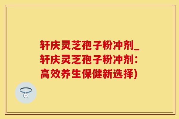 轩庆灵芝孢子粉冲剂_轩庆灵芝孢子粉冲剂：高效养生保健新选择)