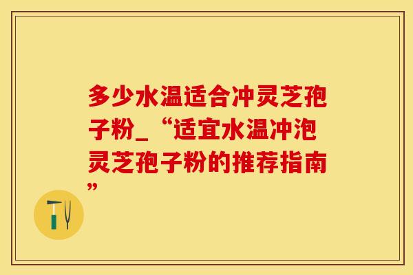 多少水温适合冲灵芝孢子粉_“适宜水温冲泡灵芝孢子粉的推荐指南”