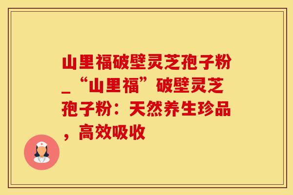 山里福破壁灵芝孢子粉_“山里福”破壁灵芝孢子粉：天然养生珍品，高效吸收