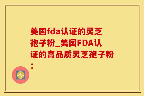 美国fda认证的灵芝孢子粉_美国FDA认证的高品质灵芝孢子粉：