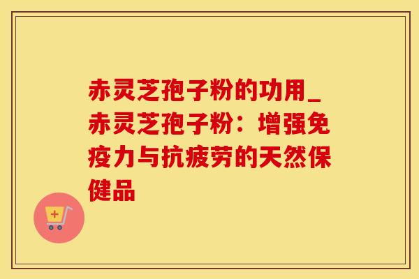 赤灵芝孢子粉的功用_赤灵芝孢子粉：增强免疫力与的天然保健品