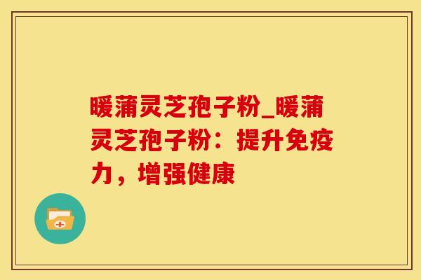 暖蒲灵芝孢子粉_暖蒲灵芝孢子粉：提升免疫力，增强健康