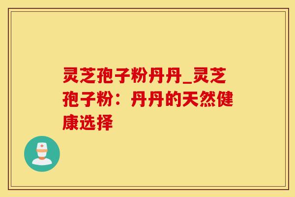 灵芝孢子粉丹丹_灵芝孢子粉：丹丹的天然健康选择