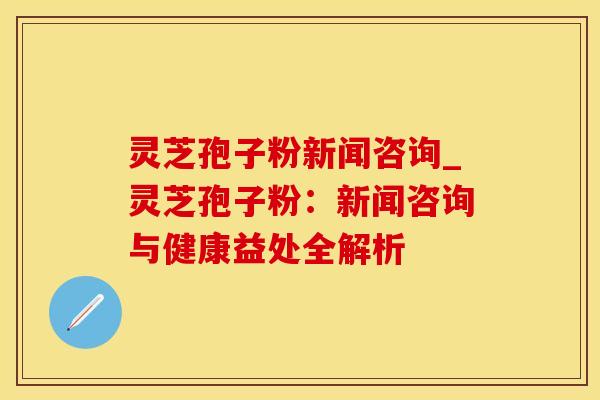 灵芝孢子粉新闻咨询_灵芝孢子粉:新闻咨询与健康益处全解析 灵芝孢子粉新闻咨询_灵芝孢子粉:新闻咨询与健康益处全解析