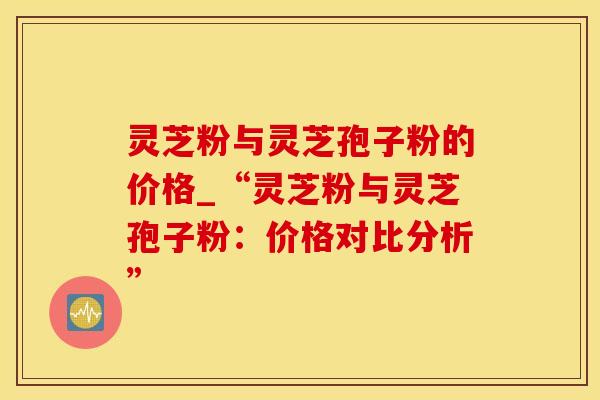 灵芝粉与灵芝孢子粉的价格_“灵芝粉与灵芝孢子粉：价格对比分析”