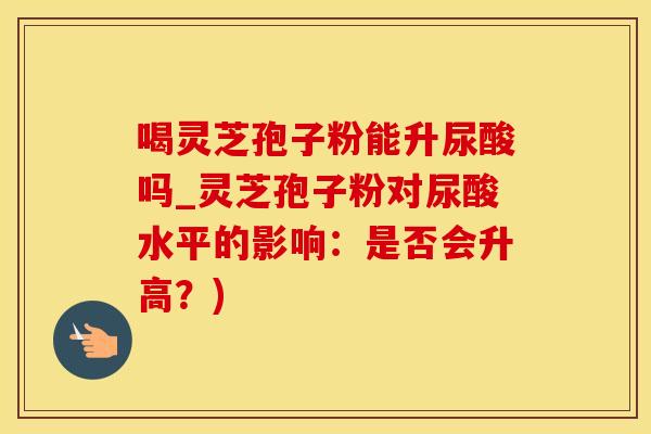 喝灵芝孢子粉能升尿酸吗_灵芝孢子粉对尿酸水平的影响：是否会升高？)