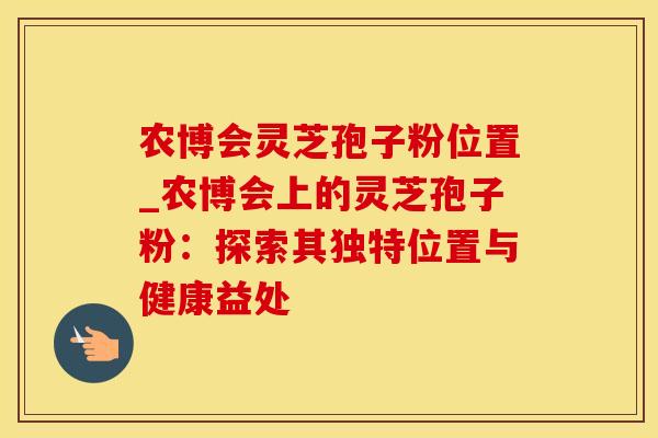 农博会灵芝孢子粉位置_农博会上的灵芝孢子粉:探索其独特位置与健康益处 农博会灵芝孢子粉位置_农博会上的灵芝孢子粉:探索其独特位置与健康益处