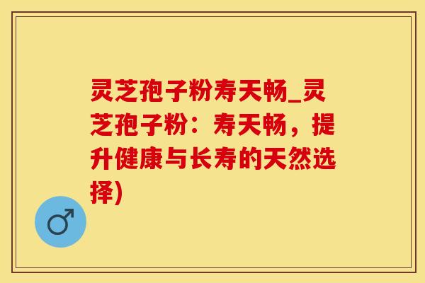 灵芝孢子粉寿天畅_灵芝孢子粉：寿天畅，提升健康与长寿的天然选择)