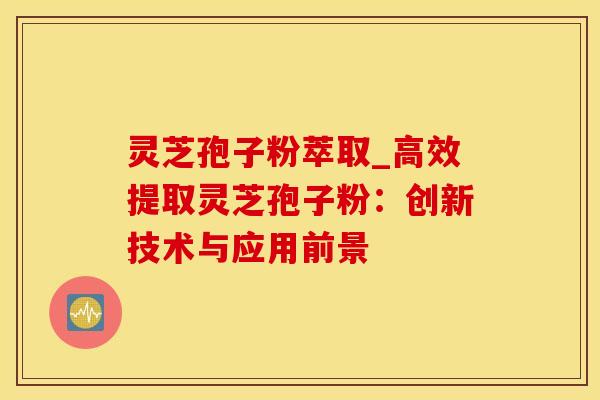 灵芝孢子粉萃取_高效提取灵芝孢子粉:创新技术与应用前景 灵芝孢子粉萃取_高效提取灵芝孢子粉:创新技术与应用前景