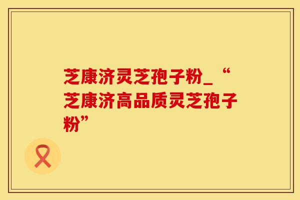 芝康济灵芝孢子粉_“芝康济高品质灵芝孢子粉”