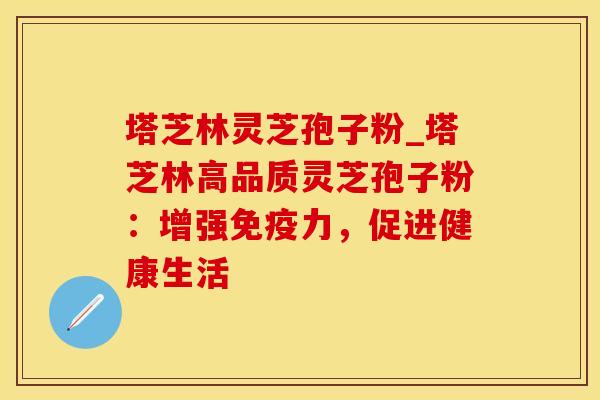 塔芝林灵芝孢子粉_塔芝林高品质灵芝孢子粉：增强免疫力，促进健康生活