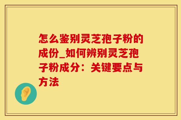 怎么鉴别灵芝孢子粉的成份_如何辨别灵芝孢子粉成分：关键要点与方法