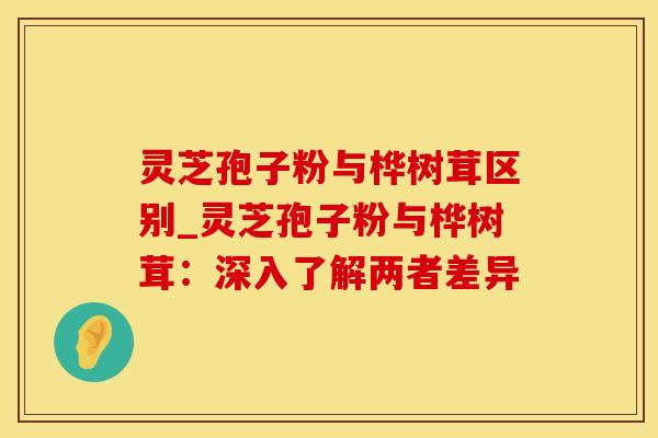 灵芝孢子粉与桦树茸区别_灵芝孢子粉与桦树茸：深入了解两者差异