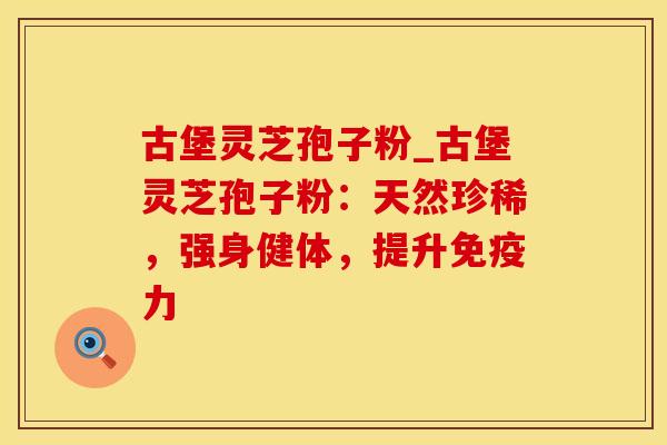 古堡灵芝孢子粉_古堡灵芝孢子粉：天然珍稀，强身健体，提升免疫力