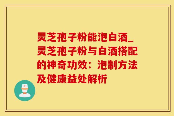 灵芝孢子粉能泡白酒_灵芝孢子粉与白酒搭配的神奇功效：泡制方法及健康益处解析